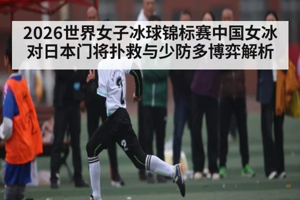 2026世界女子冰球锦标赛中国女冰对日本门将扑救与少防多博弈解析