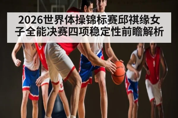 2026世界体操锦标赛邱祺缘女子全能决赛四项稳定性前瞻解析
